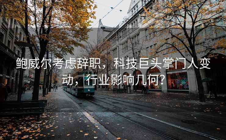 鮑威爾考慮辭職，科技巨頭掌門人變動，行業影響幾何？