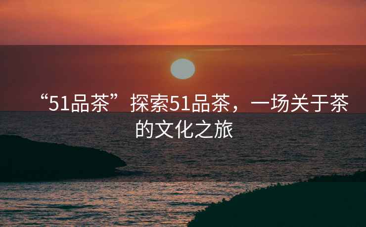 “51品茶”探索51品茶，一場關于茶的文化之旅