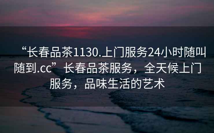 “長春品茶1130.上門服務24小時隨叫隨到.cc”長春品茶服務，全天候上門服務，品味生活的藝術