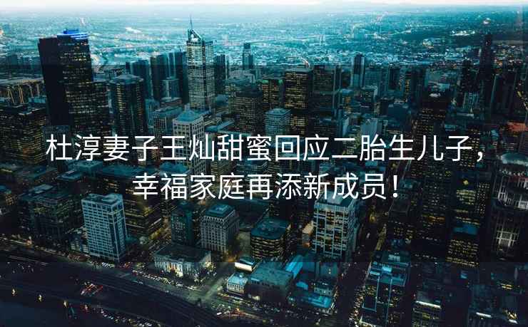 杜淳妻子王燦甜蜜回應二胎生兒子，幸福家庭再添新成員！
