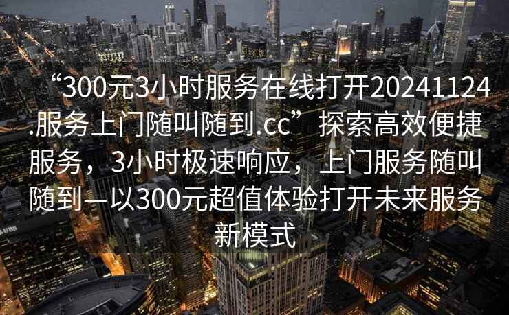 “300元3小時服務(wù)在線打開20241124.服務(wù)上門隨叫隨到.cc”探索高效便捷服務(wù)，3小時極速響應(yīng)，上門服務(wù)隨叫隨到—以300元超值體驗打開未來服務(wù)新模式