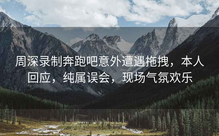 周深錄制奔跑吧意外遭遇拖拽，本人回應(yīng)，純屬誤會(huì)，現(xiàn)場(chǎng)氣氛歡樂(lè)