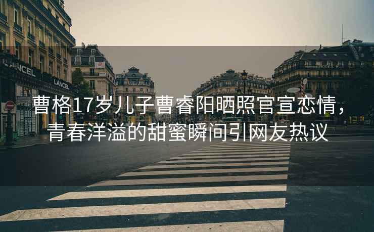 曹格17歲兒子曹睿陽曬照官宣戀情，青春洋溢的甜蜜瞬間引網友熱議