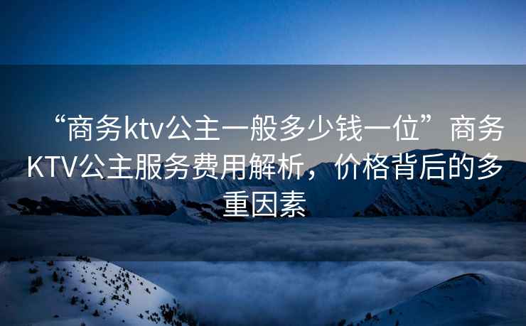 “商務(wù)ktv公主一般多少錢一位”商務(wù)KTV公主服務(wù)費(fèi)用解析，價(jià)格背后的多重因素