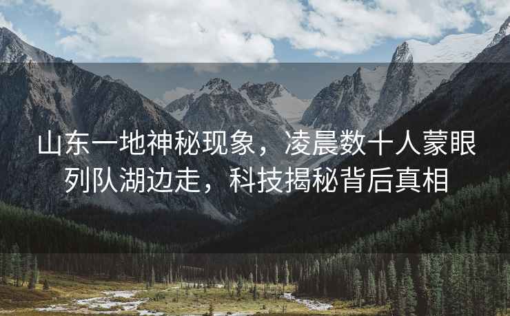 山東一地神秘現象，凌晨數十人蒙眼列隊湖邊走，科技揭秘背后真相