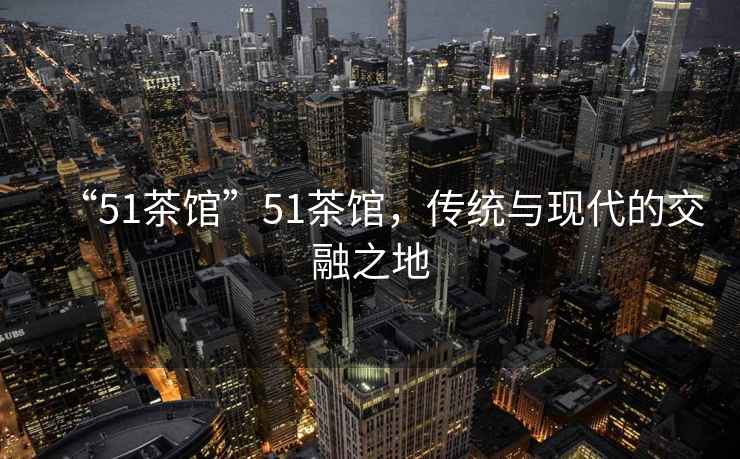 “51茶館”51茶館，傳統與現代的交融之地