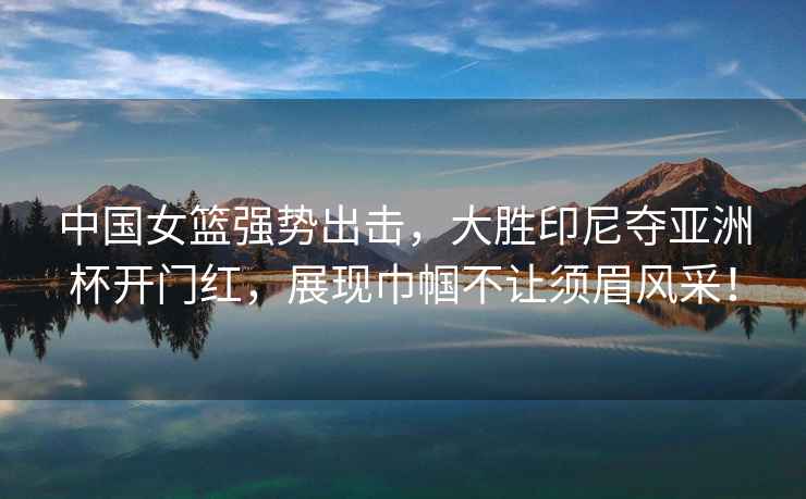 中國女籃強(qiáng)勢出擊，大勝印尼奪亞洲杯開門紅，展現(xiàn)巾幗不讓須眉風(fēng)采！