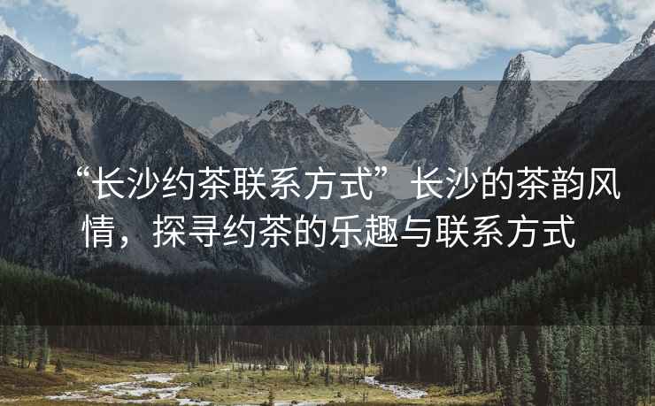 “長沙約茶聯系方式”長沙的茶韻風情，探尋約茶的樂趣與聯系方式