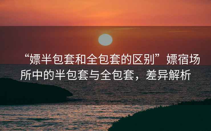 “嫖半包套和全包套的區別”嫖宿場所中的半包套與全包套，差異解析