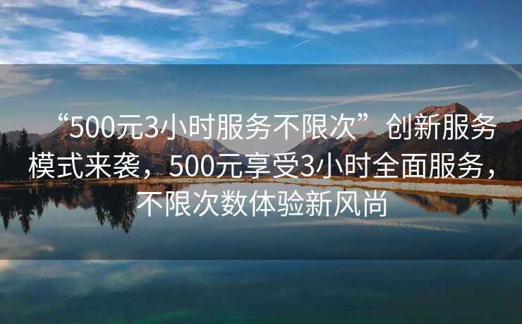 “500元3小時服務不限次”創新服務模式來襲，500元享受3小時全面服務，不限次數體驗新風尚
