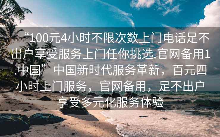 “100元4小時不限次數上門電話足不出戶享受服務上門任你挑選.官網備用1.中國”中國新時代服務革新，百元四小時上門服務，官網備用，足不出戶享受多元化服務體驗