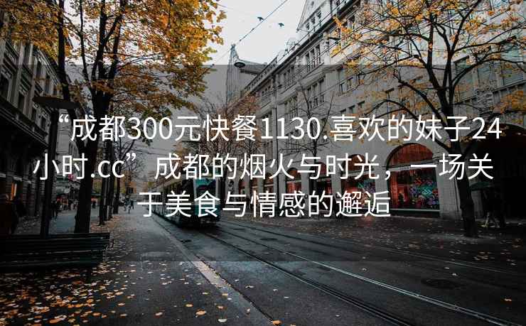 “成都300元快餐1130.喜歡的妹子24小時.cc”成都的煙火與時光，一場關于美食與情感的邂逅