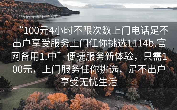“100元4小時不限次數上門電話足不出戶享受服務上門任你挑選1114b.官網備用1.中”便捷服務新體驗，只需100元，上門服務任你挑選，足不出戶享受無憂生活
