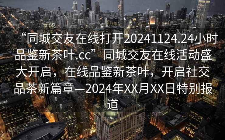 “同城交友在線打開20241124.24小時品鑒新茶葉.cc”同城交友在線活動盛大開啟，在線品鑒新茶葉，開啟社交品茶新篇章—2024年XX月XX日特別報道