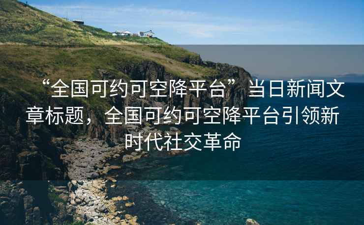 “全國(guó)可約可空降平臺(tái)”當(dāng)日新聞文章標(biāo)題，全國(guó)可約可空降平臺(tái)引領(lǐng)新時(shí)代社交革命