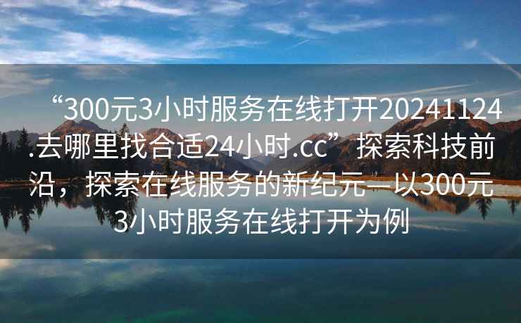 “300元3小時服務在線打開20241124.去哪里找合適24小時.cc”探索科技前沿，探索在線服務的新紀元—以300元3小時服務在線打開為例