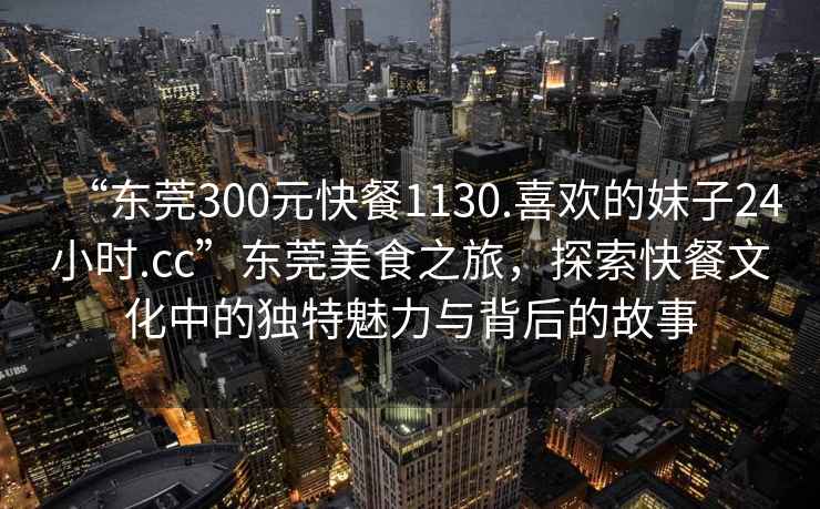 “東莞300元快餐1130.喜歡的妹子24小時.cc”東莞美食之旅，探索快餐文化中的獨特魅力與背后的故事