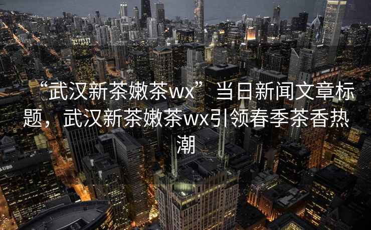 “武漢新茶嫩茶wx”當日新聞文章標題，武漢新茶嫩茶wx引領春季茶香熱潮