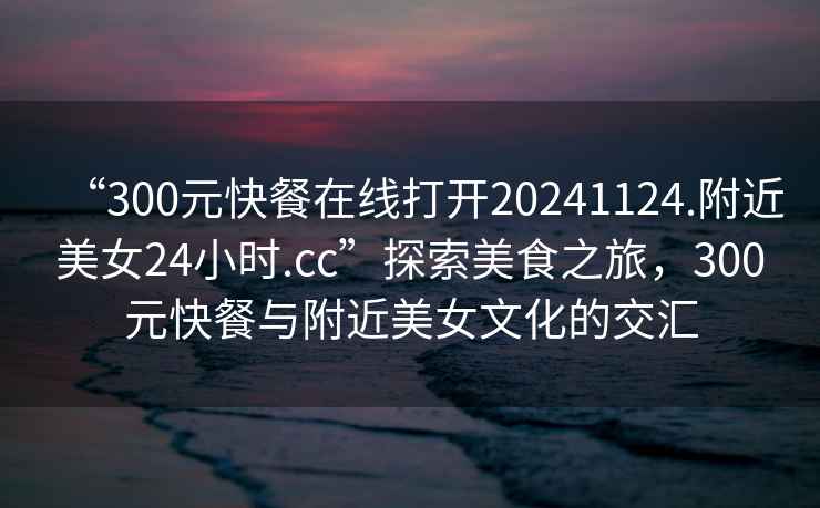 “300元快餐在線打開20241124.附近美女24小時.cc”探索美食之旅，300元快餐與附近美女文化的交匯