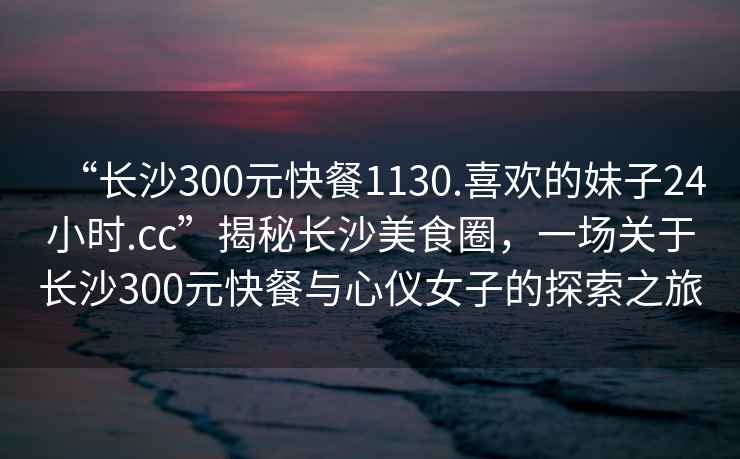 “長沙300元快餐1130.喜歡的妹子24小時.cc”揭秘長沙美食圈，一場關于長沙300元快餐與心儀女子的探索之旅