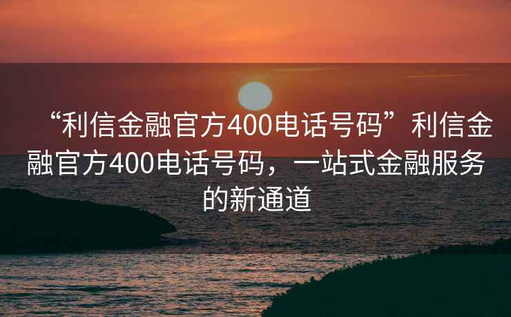 “利信金融官方400電話號碼”利信金融官方400電話號碼，一站式金融服務的新通道