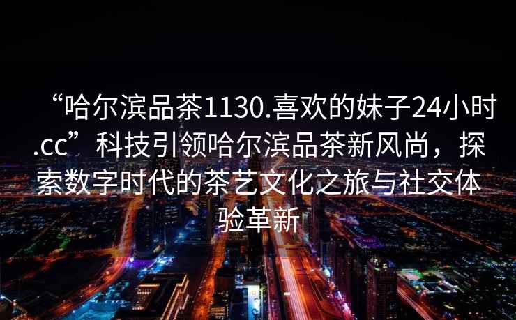 “哈爾濱品茶1130.喜歡的妹子24小時.cc”科技引領哈爾濱品茶新風尚，探索數字時代的茶藝文化之旅與社交體驗革新