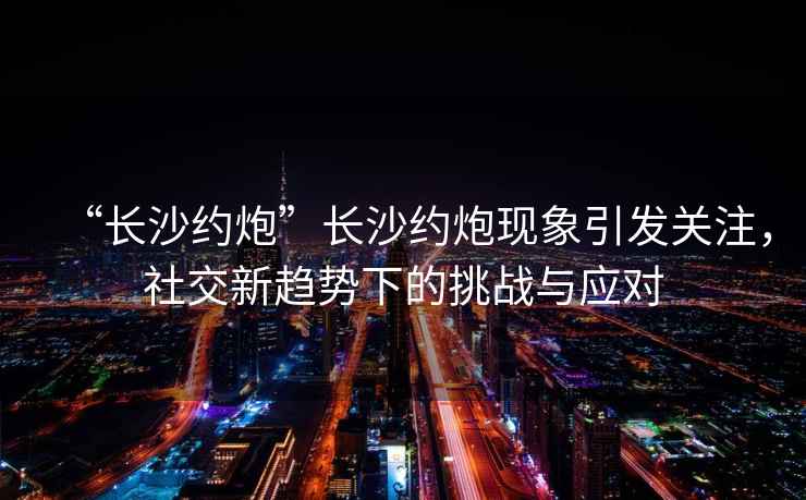 “長沙約炮”長沙約炮現(xiàn)象引發(fā)關(guān)注，社交新趨勢(shì)下的挑戰(zhàn)與應(yīng)對(duì)