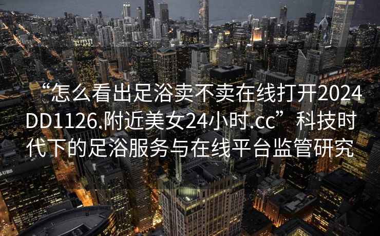 “怎么看出足浴賣不賣在線打開2024DD1126.附近美女24小時.cc”科技時代下的足浴服務與在線平臺監管研究
