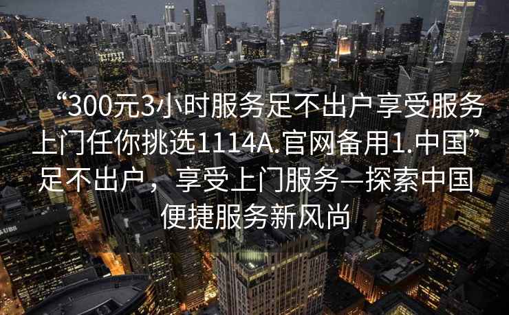 “300元3小時服務足不出戶享受服務上門任你挑選1114A.官網(wǎng)備用1.中國”足不出戶，享受上門服務—探索中國便捷服務新風尚