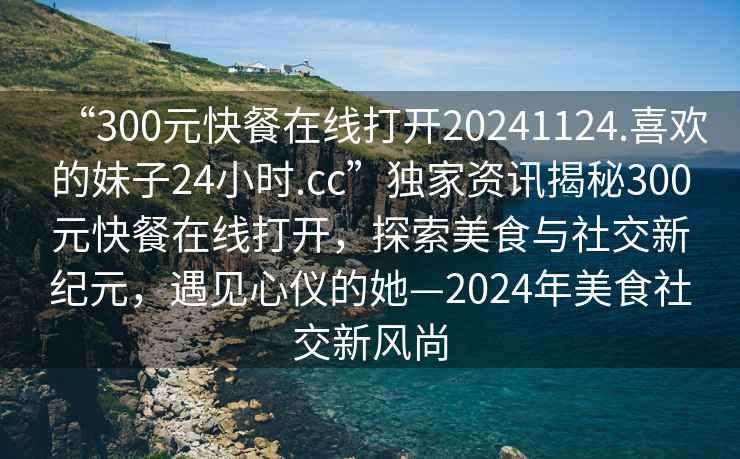 “300元快餐在線打開20241124.喜歡的妹子24小時.cc”獨家資訊揭秘300元快餐在線打開，探索美食與社交新紀元，遇見心儀的她—2024年美食社交新風尚
