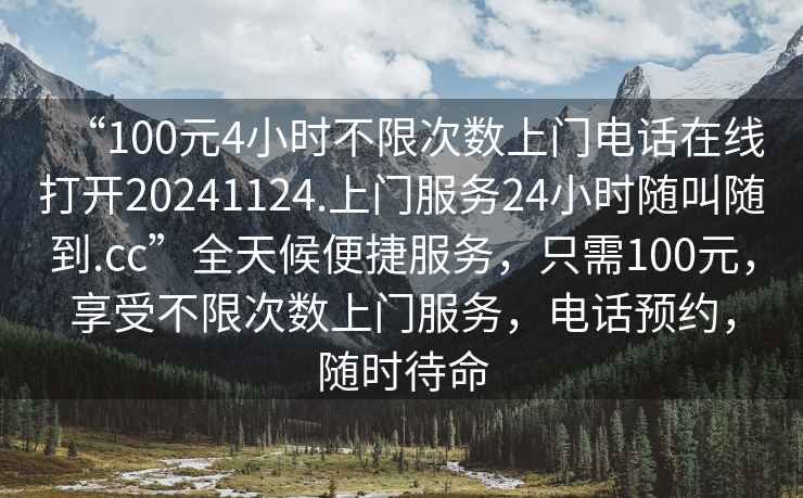 “100元4小時不限次數上門電話在線打開20241124.上門服務24小時隨叫隨到.cc”全天候便捷服務，只需100元，享受不限次數上門服務，電話預約，隨時待命