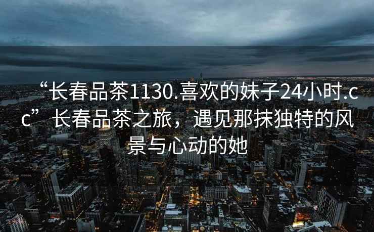 “長春品茶1130.喜歡的妹子24小時.cc”長春品茶之旅，遇見那抹獨特的風景與心動的她