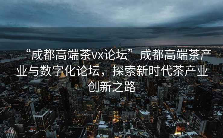 “成都高端茶vx論壇”成都高端茶產業(yè)與數字化論壇，探索新時代茶產業(yè)創(chuàng)新之路