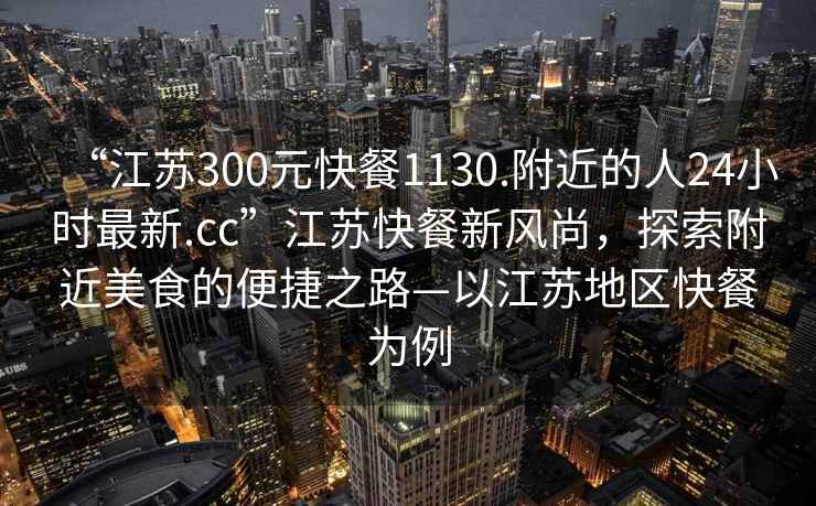 “江蘇300元快餐1130.附近的人24小時最新.cc”江蘇快餐新風尚，探索附近美食的便捷之路—以江蘇地區快餐為例