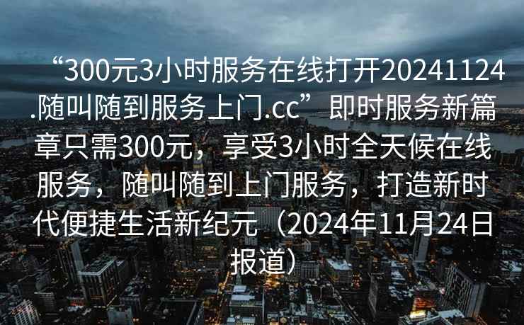 “300元3小時服務在線打開20241124.隨叫隨到服務上門.cc”即時服務新篇章只需300元，享受3小時全天候在線服務，隨叫隨到上門服務，打造新時代便捷生活新紀元（2024年11月24日報道）