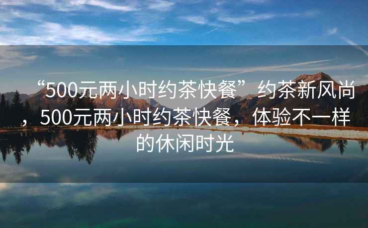 “500元兩小時(shí)約茶快餐”約茶新風(fēng)尚，500元兩小時(shí)約茶快餐，體驗(yàn)不一樣的休閑時(shí)光