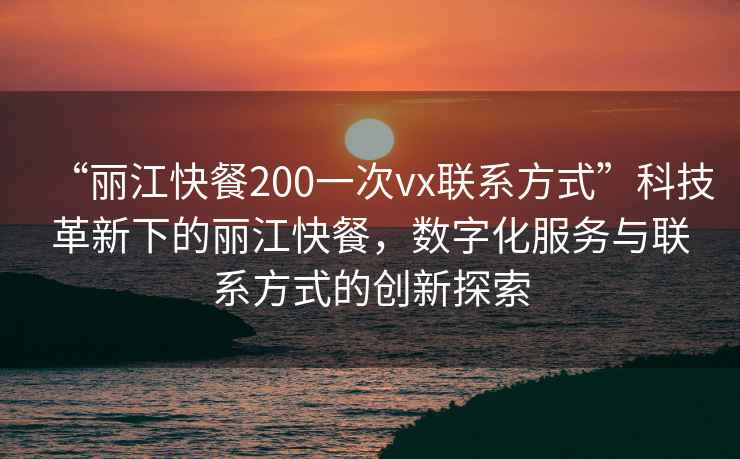 “麗江快餐200一次vx聯系方式”科技革新下的麗江快餐，數字化服務與聯系方式的創新探索
