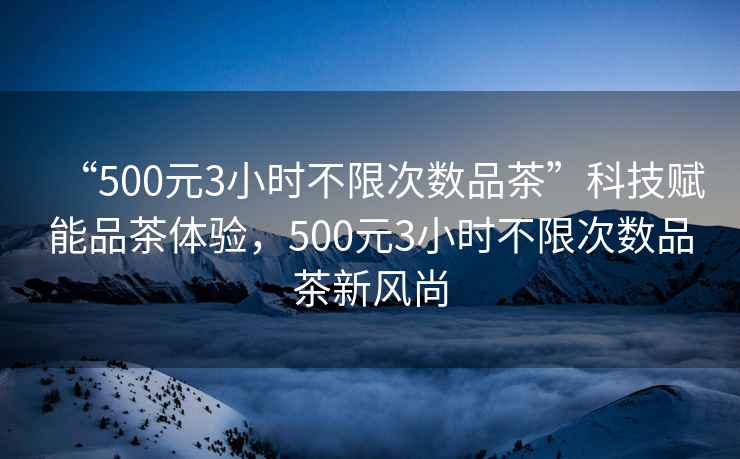 “500元3小時不限次數品茶”科技賦能品茶體驗，500元3小時不限次數品茶新風尚
