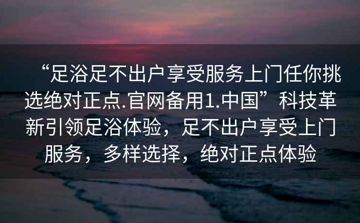 “足浴足不出戶享受服務上門任你挑選絕對正點.官網備用1.中國”科技革新引領足浴體驗，足不出戶享受上門服務，多樣選擇，絕對正點體驗