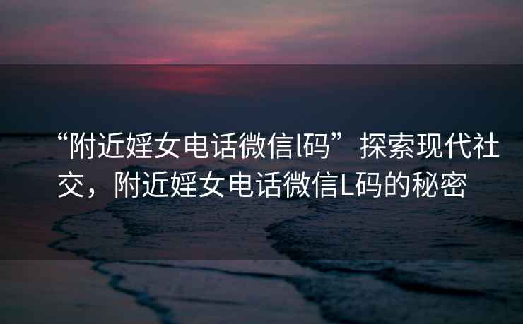 “附近婬女電話微信l碼”探索現(xiàn)代社交，附近婬女電話微信L碼的秘密