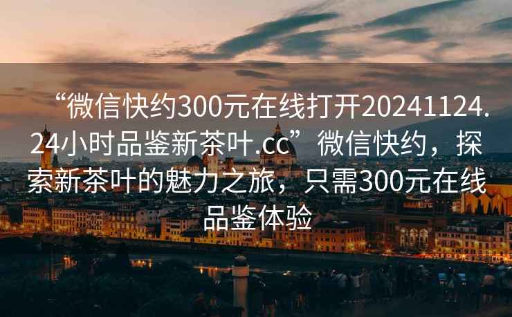 “微信快約300元在線打開20241124.24小時品鑒新茶葉.cc”微信快約，探索新茶葉的魅力之旅，只需300元在線品鑒體驗