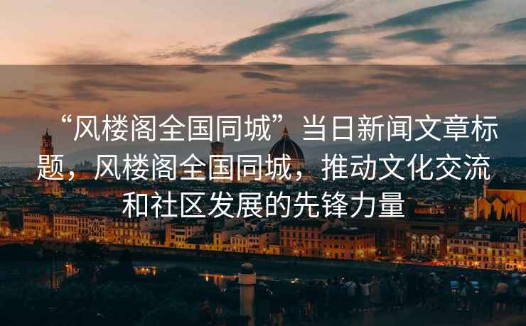 “風(fēng)樓閣全國同城”當(dāng)日新聞文章標(biāo)題，風(fēng)樓閣全國同城，推動(dòng)文化交流和社區(qū)發(fā)展的先鋒力量