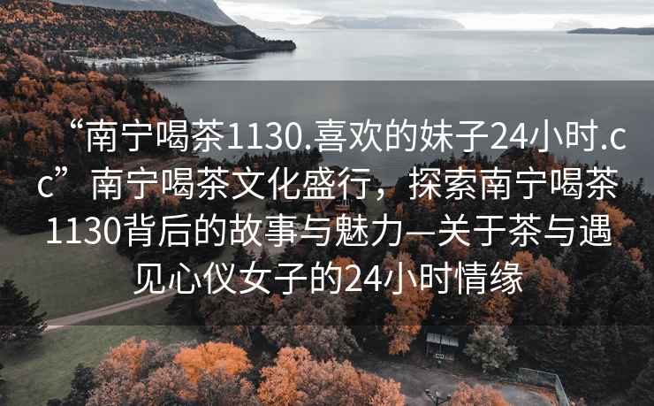 “南寧喝茶1130.喜歡的妹子24小時.cc”南寧喝茶文化盛行，探索南寧喝茶1130背后的故事與魅力—關于茶與遇見心儀女子的24小時情緣