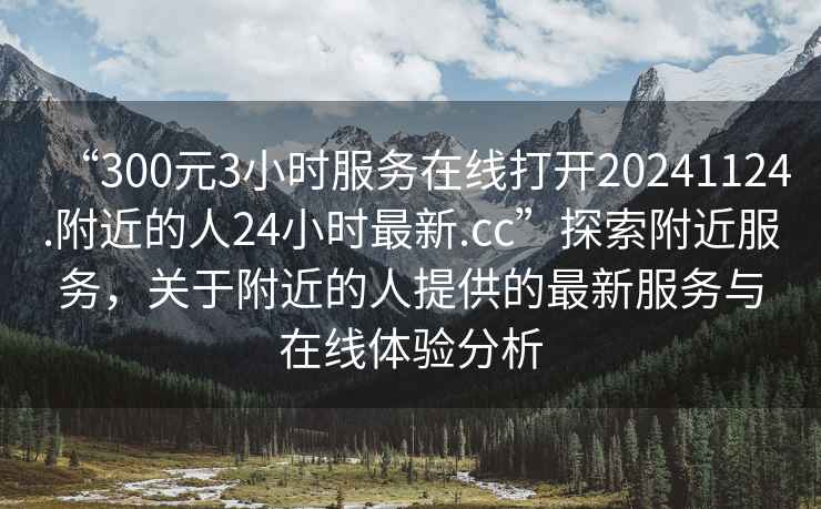 “300元3小時服務在線打開20241124.附近的人24小時最新.cc”探索附近服務，關于附近的人提供的最新服務與在線體驗分析