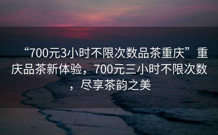 “700元3小時不限次數品茶重慶”重慶品茶新體驗，700元三小時不限次數，盡享茶韻之美