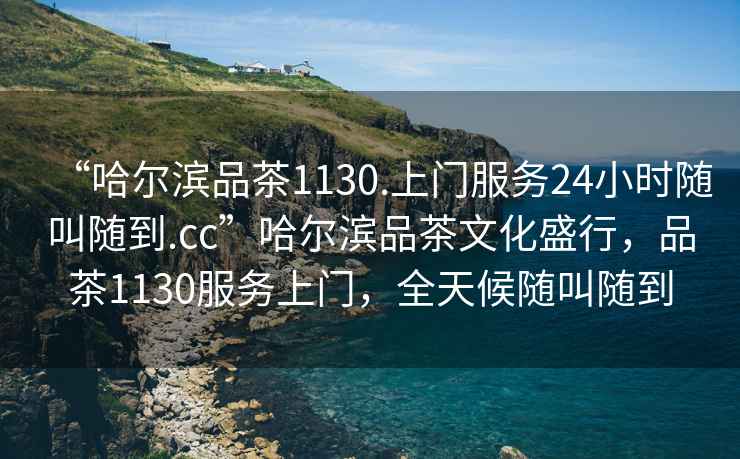 “哈爾濱品茶1130.上門服務(wù)24小時(shí)隨叫隨到.cc”哈爾濱品茶文化盛行，品茶1130服務(wù)上門，全天候隨叫隨到