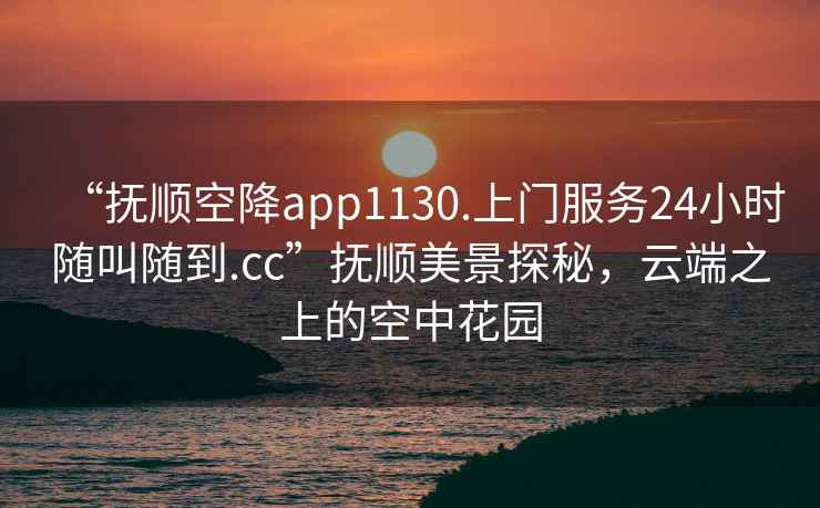 “撫順空降app1130.上門服務24小時隨叫隨到.cc”撫順美景探秘，云端之上的空中花園