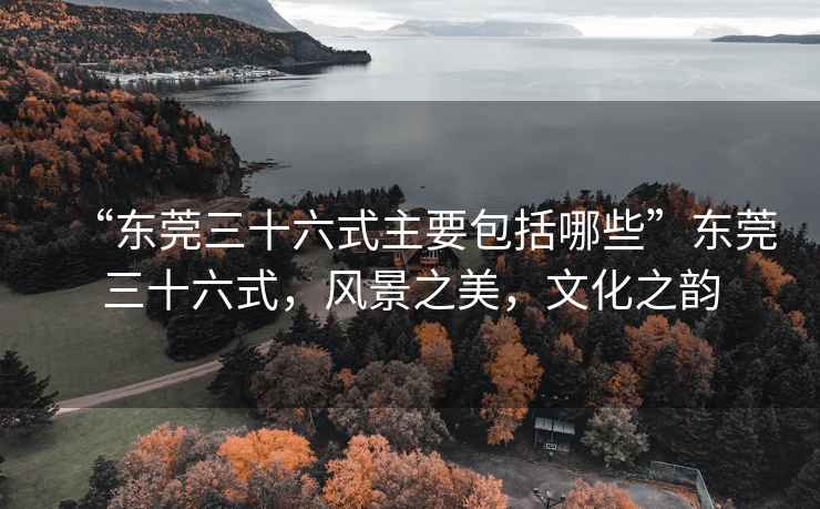 “東莞三十六式主要包括哪些”東莞三十六式，風景之美，文化之韻