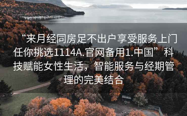 “來月經同房足不出戶享受服務上門任你挑選1114A.官網備用1.中國”科技賦能女性生活，智能服務與經期管理的完美結合