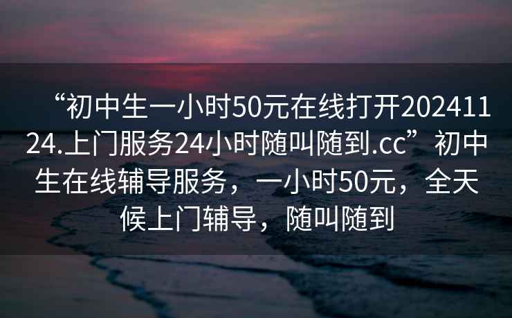 “初中生一小時50元在線打開20241124.上門服務24小時隨叫隨到.cc”初中生在線輔導服務，一小時50元，全天候上門輔導，隨叫隨到